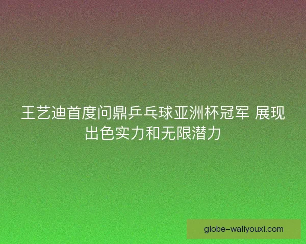 王艺迪首度问鼎乒乓球亚洲杯冠军 展现出色实力和无限潜力