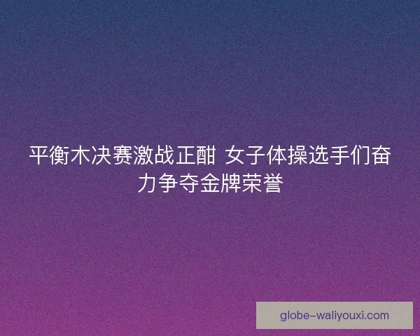 平衡木决赛激战正酣 女子体操选手们奋力争夺金牌荣誉 平衡木决赛激战正酣 女子体操选手们奋力争夺金牌荣誉