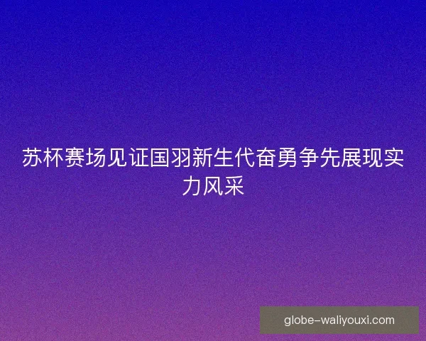 苏杯赛场见证国羽新生代奋勇争先展现实力风采 苏杯赛场见证国羽新生代奋勇争先展现实力风采
