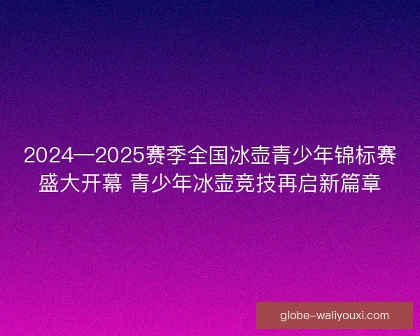 2024—2025赛季全国冰壶青少年锦标赛盛大开幕 青少年冰壶竞技再启新篇章