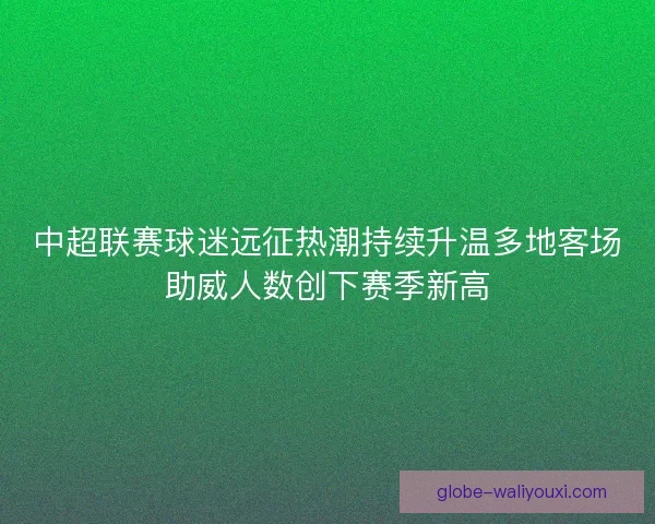 中超联赛球迷远征热潮持续升温多地客场助威人数创下赛季新高 中超联赛球迷远征热潮持续升温多地客场助威人数创下赛季新高