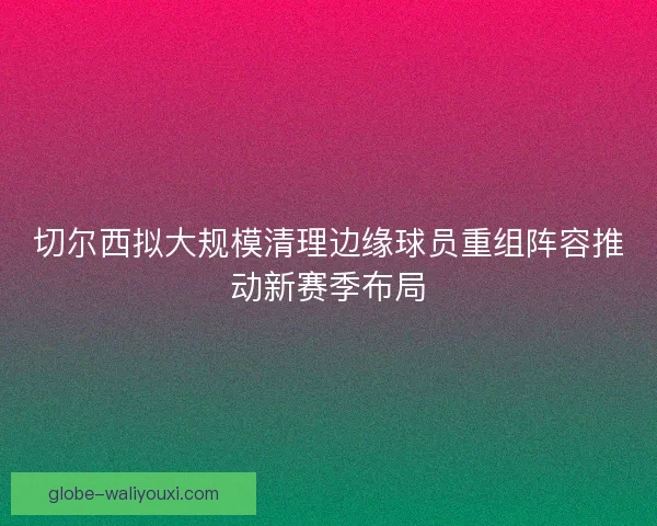 切尔西拟大规模清理边缘球员重组阵容推动新赛季布局 切尔西拟大规模清理边缘球员重组阵容推动新赛季布局