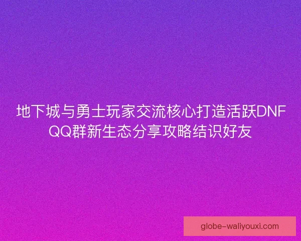 地下城与勇士玩家交流核心打造活跃DNFQQ群新生态分享攻略结识好友
