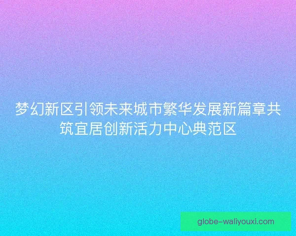梦幻新区引领未来城市繁华发展新篇章共筑宜居创新活力中心典范区