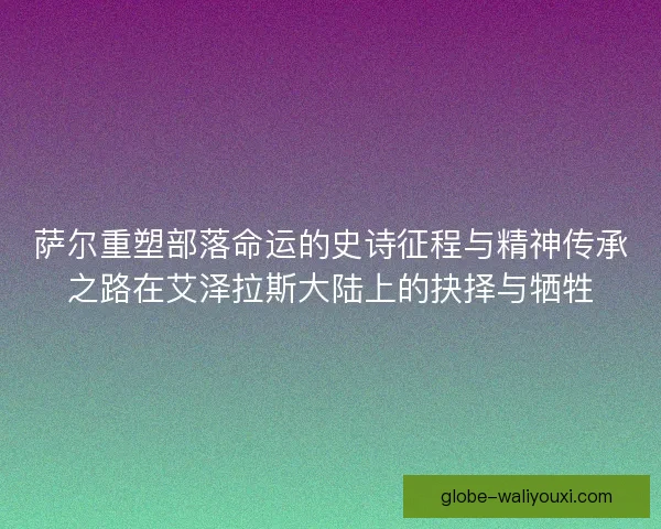 萨尔重塑部落命运的史诗征程与精神传承之路在艾泽拉斯大陆上的抉择与牺牲