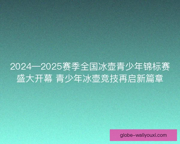 2024—2025赛季全国冰壶青少年锦标赛盛大开幕 青少年冰壶竞技再启新篇章
