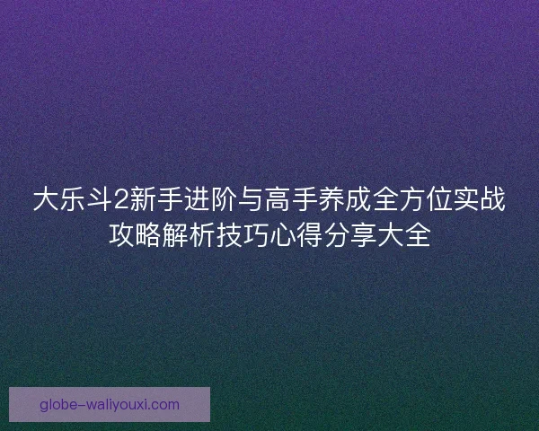 大乐斗2新手进阶与高手养成全方位实战攻略解析技巧心得分享大全 大乐斗2新手进阶与高手养成全方位实战攻略解析技巧心得分享大全