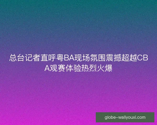 总台记者直呼粤BA现场氛围震撼超越CBA观赛体验热烈火爆