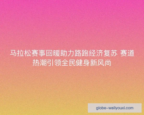 马拉松赛事回暖助力路跑经济复苏 赛道热潮引领全民健身新风尚