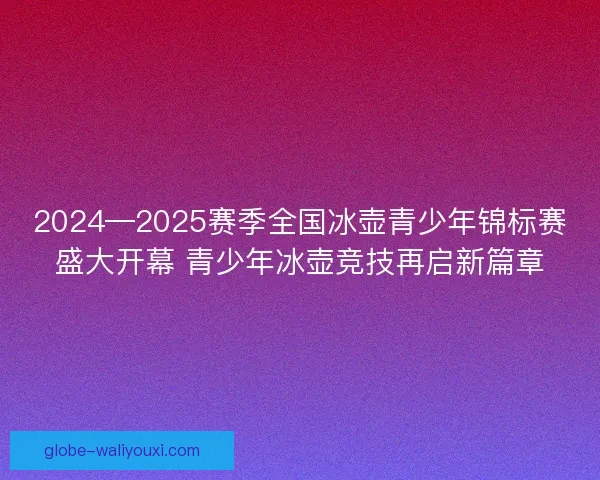 2024—2025赛季全国冰壶青少年锦标赛盛大开幕 青少年冰壶竞技再启新篇章 2024—2025赛季全国冰壶青少年锦标赛盛大开幕 青少年冰壶竞技再启新篇章