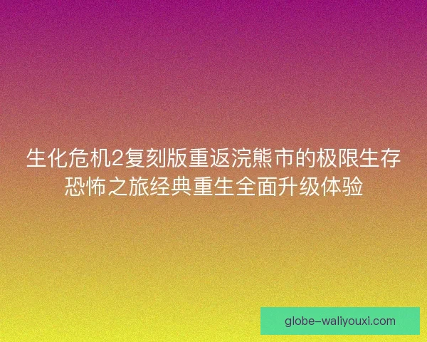 生化危机2复刻版重返浣熊市的极限生存恐怖之旅经典重生全面升级体验