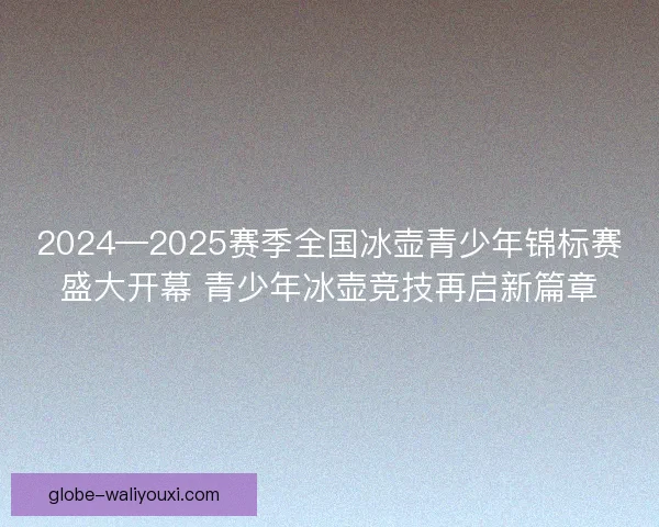 2024—2025赛季全国冰壶青少年锦标赛盛大开幕 青少年冰壶竞技再启新篇章 2024—2025赛季全国冰壶青少年锦标赛盛大开幕 青少年冰壶竞技再启新篇章
