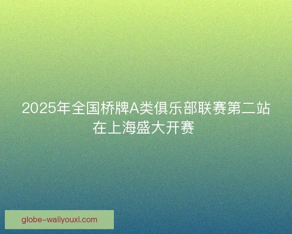 2025年全国桥牌A类俱乐部联赛第二站在上海盛大开赛 2025年全国桥牌A类俱乐部联赛第二站在上海盛大开赛
