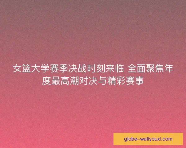 女篮大学赛季决战时刻来临 全面聚焦年度最高潮对决与精彩赛事 女篮大学赛季决战时刻来临 全面聚焦年度最高潮对决与精彩赛事