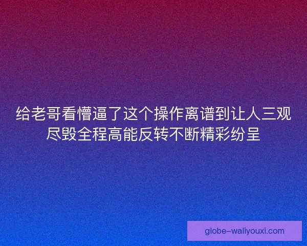 给老哥看懵逼了这个操作离谱到让人三观尽毁全程高能反转不断精彩纷呈